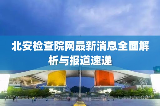 北安檢查院網(wǎng)最新消息全面解析與報(bào)道速遞