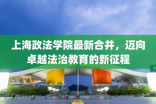 上海政法學(xué)院最新合并，邁向卓越法治教育的新征程