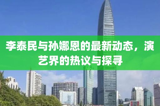 李泰民與孫娜恩的最新動態(tài)，演藝界的熱議與探尋
