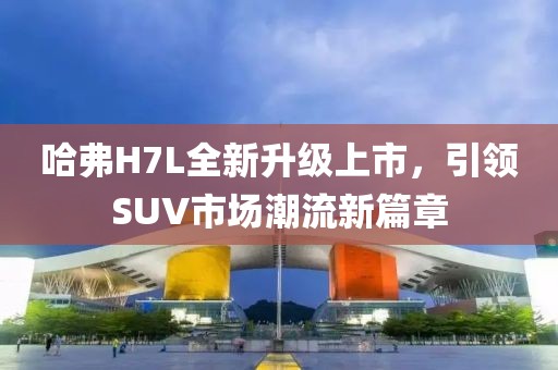 哈弗H7L全新升級上市，引領(lǐng)SUV市場潮流新篇章