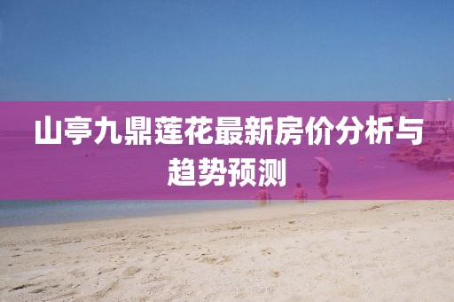 山亭九鼎蓮花最新房價分析與趨勢預(yù)測