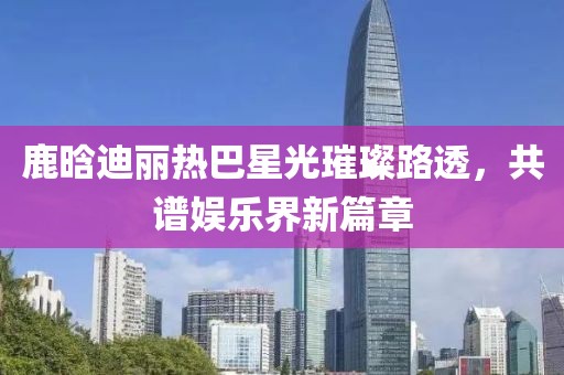 鹿晗迪麗熱巴星光璀璨路透，共譜娛樂界新篇章