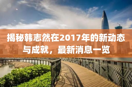 揭秘韓志然在2017年的新動(dòng)態(tài)與成就，最新消息一覽