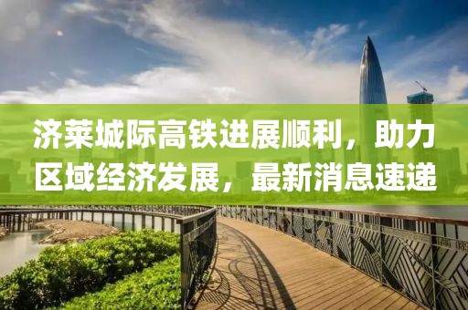 濟萊城際高鐵進展順利，助力區(qū)域經(jīng)濟發(fā)展，最新消息速遞