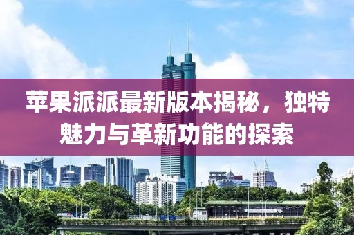 蘋果派派最新版本揭秘，獨(dú)特魅力與革新功能的探索
