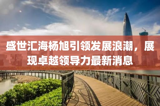 盛世匯海楊旭引領(lǐng)發(fā)展浪潮，展現(xiàn)卓越領(lǐng)導(dǎo)力最新消息