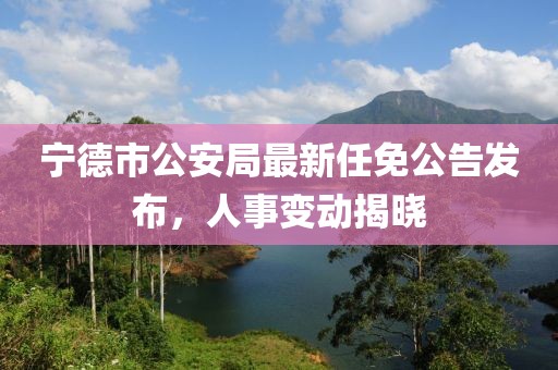 寧德市公安局最新任免公告發(fā)布，人事變動揭曉
