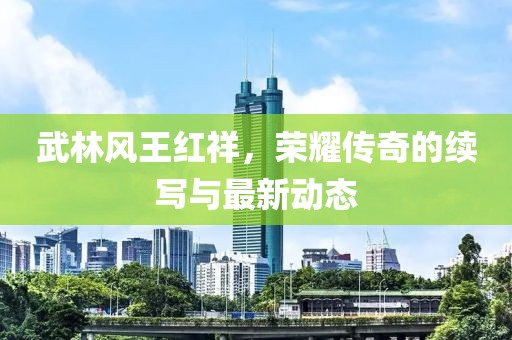 武林風(fēng)王紅祥，榮耀傳奇的續(xù)寫(xiě)與最新動(dòng)態(tài)