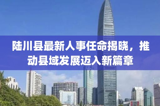 陸川縣最新人事任命揭曉，推動(dòng)縣域發(fā)展邁入新篇章