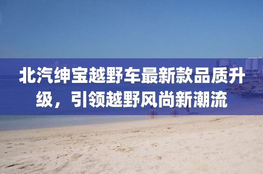 北汽紳寶越野車最新款品質(zhì)升級(jí)，引領(lǐng)越野風(fēng)尚新潮流