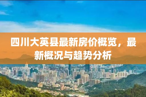 四川大英縣最新房價概覽，最新概況與趨勢分析