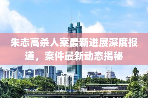朱志高殺人案最新進(jìn)展深度報(bào)道，案件最新動(dòng)態(tài)揭秘
