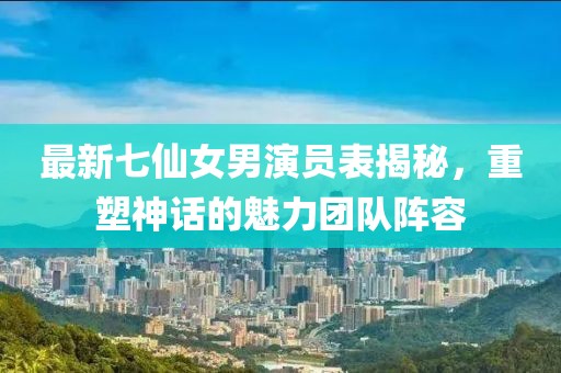 最新七仙女男演員表揭秘，重塑神話的魅力團(tuán)隊(duì)陣容