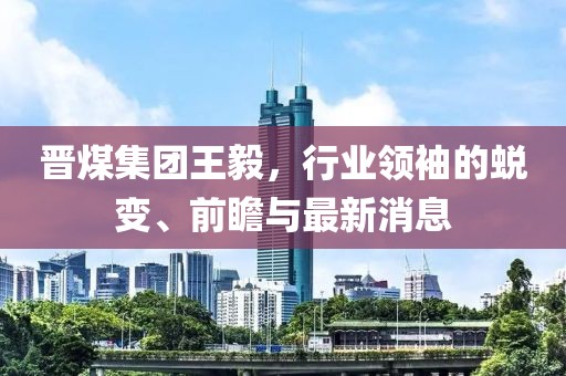 晉煤集團王毅，行業(yè)領袖的蛻變、前瞻與最新消息