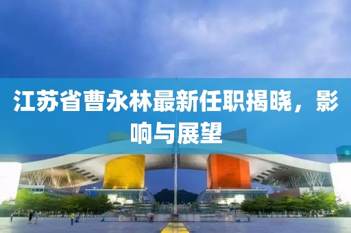 江蘇省曹永林最新任職揭曉，影響與展望
