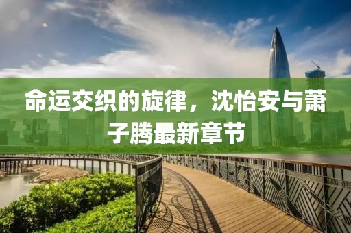 命運(yùn)交織的旋律，沈怡安與蕭子騰最新章節(jié)