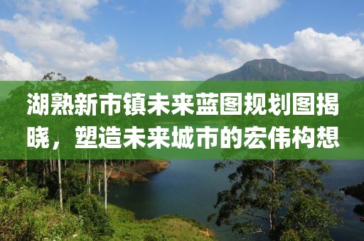 湖熟新市鎮(zhèn)未來藍(lán)圖規(guī)劃圖揭曉，塑造未來城市的宏偉構(gòu)想