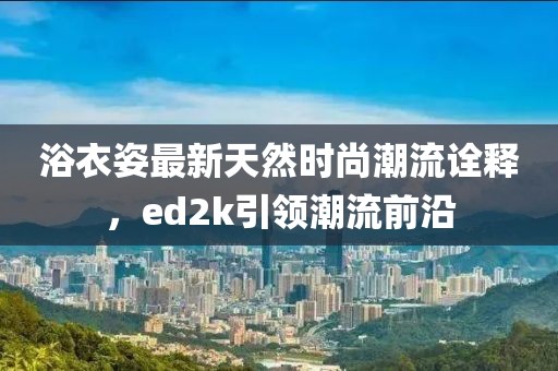 浴衣姿最新天然時尚潮流詮釋，ed2k引領潮流前沿