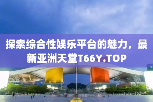 探索綜合性娛樂平臺的魅力，最新亞洲天堂T66Y.TOP