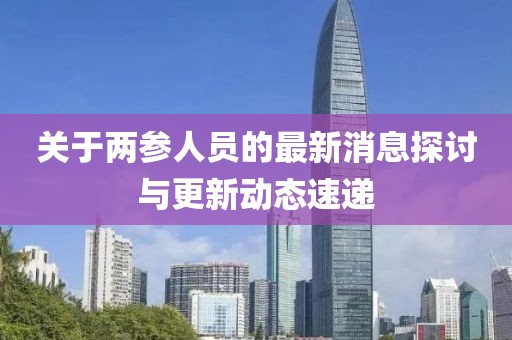 關(guān)于兩參人員的最新消息探討與更新動態(tài)速遞