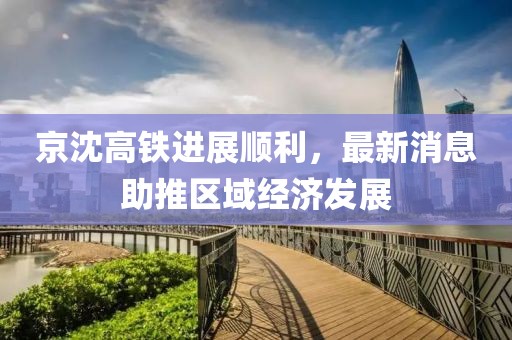 京沈高鐵進展順利，最新消息助推區(qū)域經(jīng)濟發(fā)展