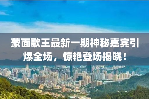 蒙面歌王最新一期神秘嘉賓引爆全場，驚艷登場揭曉！