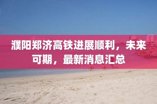濮陽(yáng)鄭濟(jì)高鐵進(jìn)展順利，未來(lái)可期，最新消息匯總