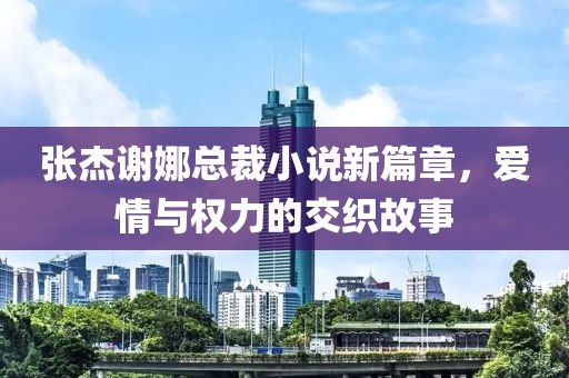 張杰謝娜總裁小說新篇章，愛情與權(quán)力的交織故事