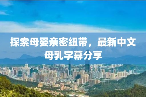 探索母嬰親密紐帶，最新中文母乳字幕分享