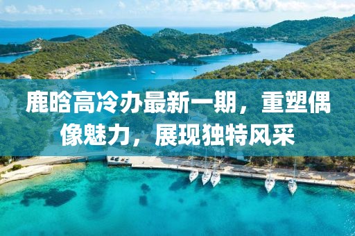 鹿晗高冷辦最新一期，重塑偶像魅力，展現(xiàn)獨(dú)特風(fēng)采