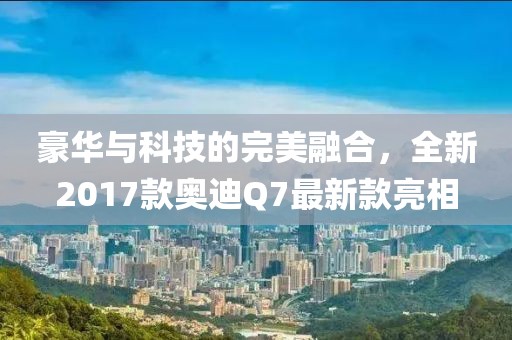豪華與科技的完美融合，全新2017款?yuàn)W迪Q7最新款亮相