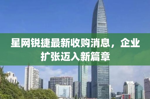 星網(wǎng)銳捷最新收購消息，企業(yè)擴張邁入新篇章