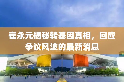 崔永元揭秘轉(zhuǎn)基因真相，回應(yīng)爭議風波的最新消息
