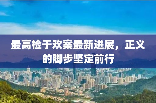 最高檢于歡案最新進(jìn)展，正義的腳步堅(jiān)定前行