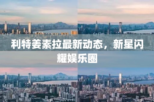 利特姜素拉最新動態(tài)，新星閃耀娛樂圈
