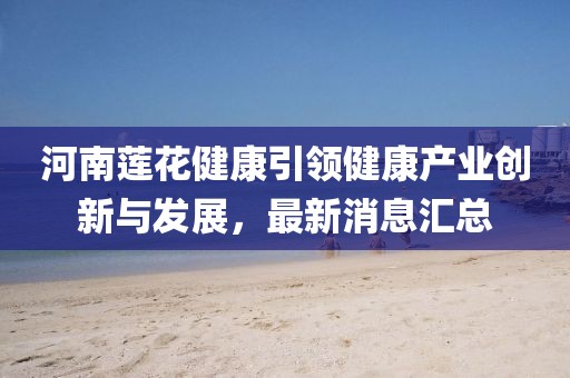 河南蓮花健康引領(lǐng)健康產(chǎn)業(yè)創(chuàng)新與發(fā)展，最新消息匯總