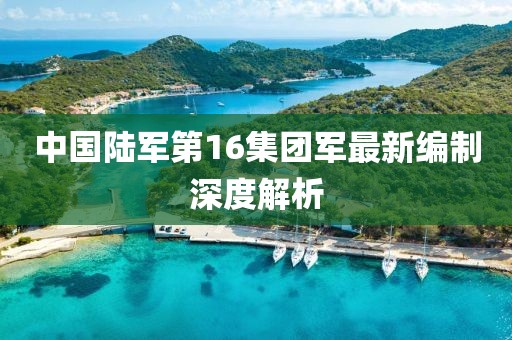 中國(guó)陸軍第16集團(tuán)軍最新編制深度解析