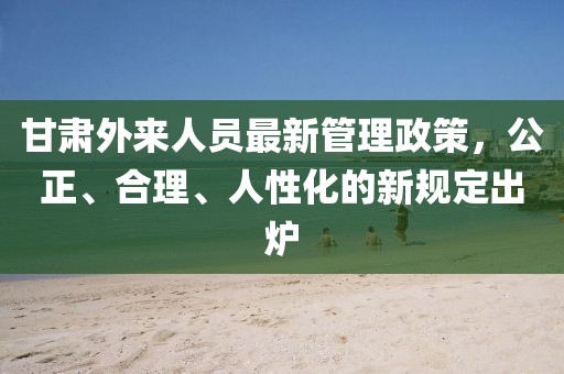 甘肅外來人員最新管理政策，公正、合理、人性化的新規(guī)定出爐