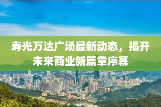 壽光萬(wàn)達(dá)廣場(chǎng)最新動(dòng)態(tài)，揭開(kāi)未來(lái)商業(yè)新篇章序幕