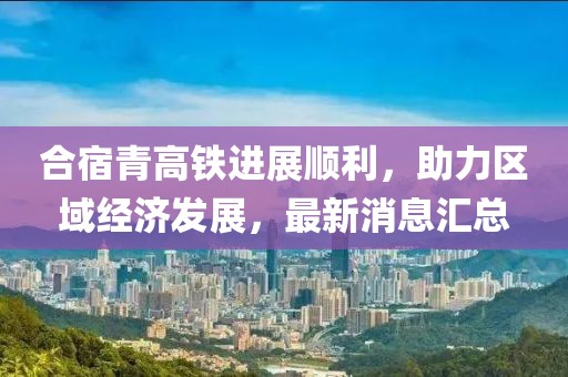 合宿青高鐵進(jìn)展順利，助力區(qū)域經(jīng)濟(jì)發(fā)展，最新消息匯總
