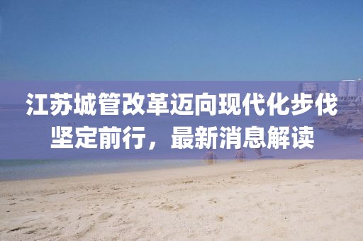 江蘇城管改革邁向現(xiàn)代化步伐堅(jiān)定前行，最新消息解讀
