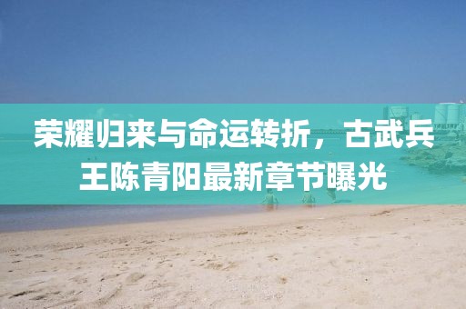 榮耀歸來與命運轉(zhuǎn)折，古武兵王陳青陽最新章節(jié)曝光