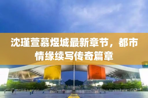 沈瑾萱慕煜城最新章節(jié)，都市情緣續(xù)寫傳奇篇章