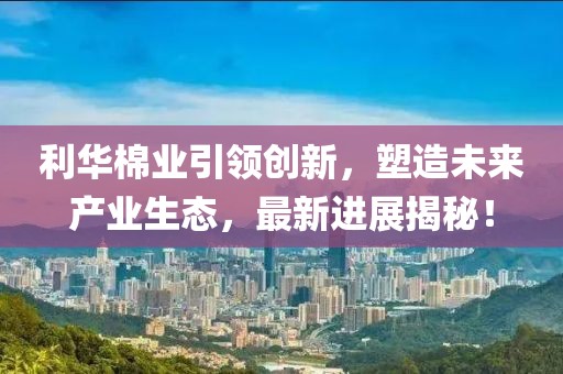 利華棉業(yè)引領(lǐng)創(chuàng)新，塑造未來產(chǎn)業(yè)生態(tài)，最新進(jìn)展揭秘！