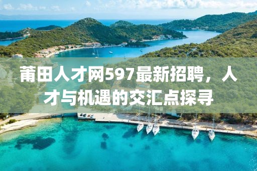 莆田人才網(wǎng)597最新招聘，人才與機遇的交匯點探尋