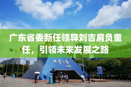 廣東省委新任領(lǐng)導(dǎo)劉吉肩負(fù)重任，引領(lǐng)未來發(fā)展之路