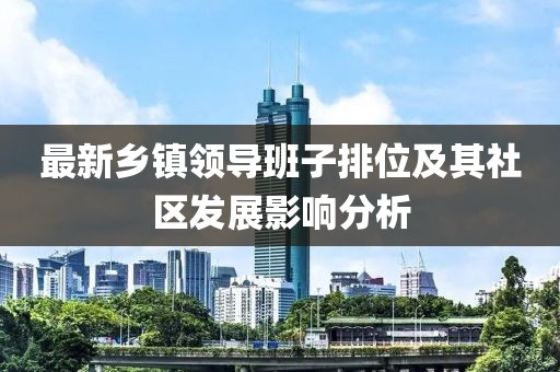 最新鄉(xiāng)鎮(zhèn)領(lǐng)導班子排位及其社區(qū)發(fā)展影響分析