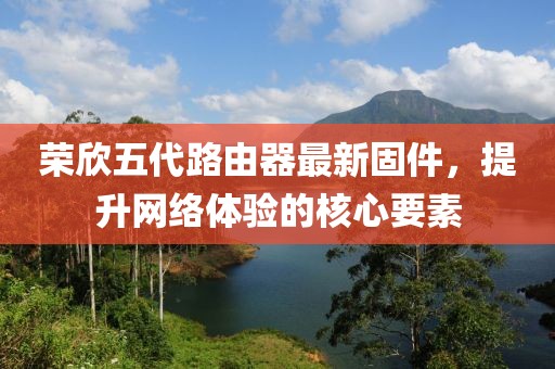 榮欣五代路由器最新固件，提升網(wǎng)絡(luò)體驗(yàn)的核心要素