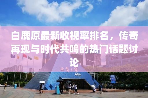 白鹿原最新收視率排名，傳奇再現(xiàn)與時(shí)代共鳴的熱門話題討論
