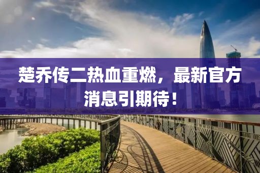 楚喬傳二熱血重燃，最新官方消息引期待！